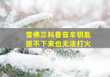 雪佛兰科鲁兹车钥匙拔不下来也无法打火