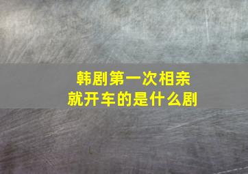 韩剧第一次相亲就开车的是什么剧