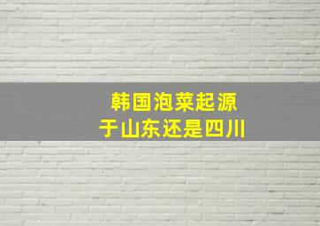 韩国泡菜起源于山东还是四川