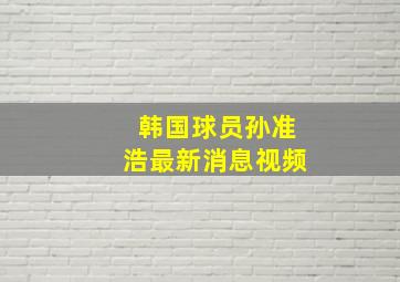 韩国球员孙准浩最新消息视频