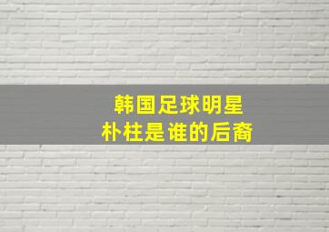 韩国足球明星朴柱是谁的后裔