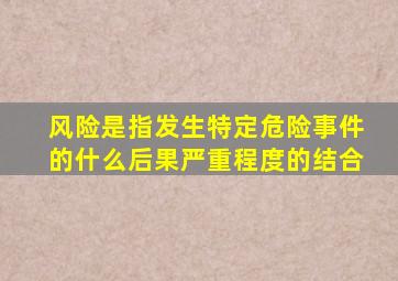 风险是指发生特定危险事件的什么后果严重程度的结合