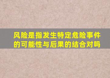 风险是指发生特定危险事件的可能性与后果的结合对吗