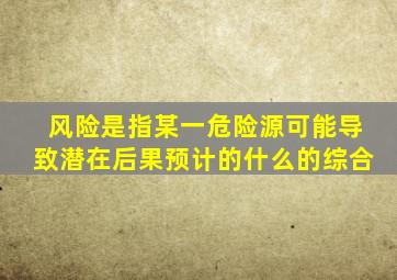 风险是指某一危险源可能导致潜在后果预计的什么的综合