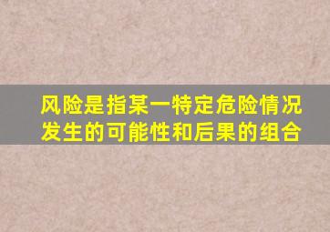 风险是指某一特定危险情况发生的可能性和后果的组合