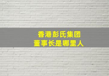 香港彭氏集团董事长是哪里人