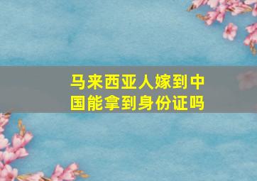 马来西亚人嫁到中国能拿到身份证吗