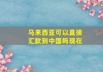 马来西亚可以直接汇款到中国吗现在