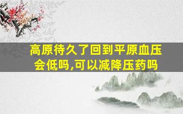 高原待久了回到平原血压会低吗,可以减降压药吗