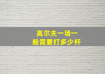 高尔夫一场一般需要打多少杆