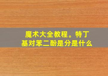 魔术大全教程。特丁基对苯二酚是分是什么