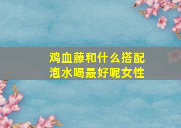 鸡血藤和什么搭配泡水喝最好呢女性