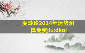 麦玲玲2024年运势测算免费jiuxikoi