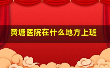 黄塘医院在什么地方上班