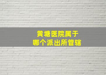 黄塘医院属于哪个派出所管辖