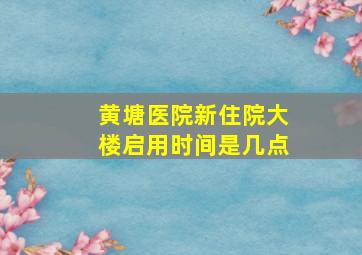 黄塘医院新住院大楼启用时间是几点