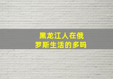 黑龙江人在俄罗斯生活的多吗