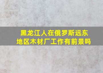 黑龙江人在俄罗斯远东地区木材厂工作有前景吗