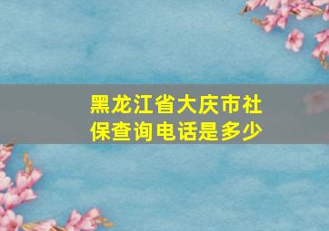 黑龙江省大庆市社保查询电话是多少