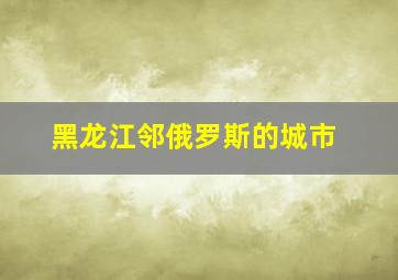 黑龙江邻俄罗斯的城市