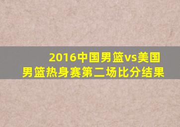 2016中国男篮vs美国男篮热身赛第二场比分结果