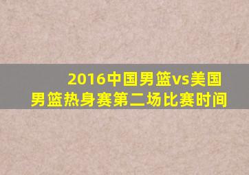 2016中国男篮vs美国男篮热身赛第二场比赛时间