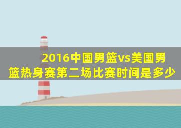 2016中国男篮vs美国男篮热身赛第二场比赛时间是多少