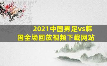 2021中国男足vs韩国全场回放视频下载网站