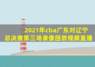 2021年cba广东对辽宁总决赛第三场录像回放视频直播