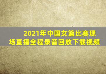 2021年中国女篮比赛现场直播全程录音回放下载视频