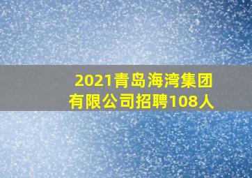 2021青岛海湾集团有限公司招聘108人