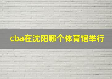 cba在沈阳哪个体育馆举行