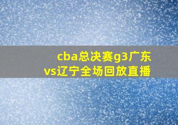 cba总决赛g3广东vs辽宁全场回放直播