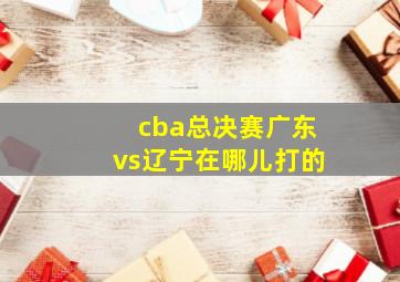 cba总决赛广东vs辽宁在哪儿打的