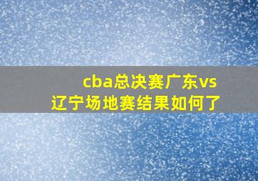 cba总决赛广东vs辽宁场地赛结果如何了