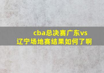 cba总决赛广东vs辽宁场地赛结果如何了啊