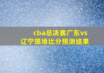 cba总决赛广东vs辽宁现场比分预测结果