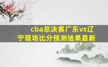 cba总决赛广东vs辽宁现场比分预测结果最新