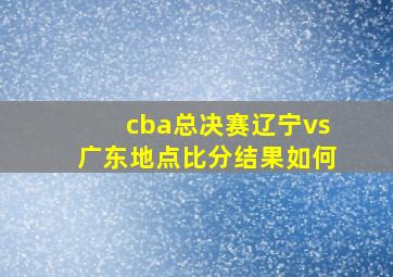 cba总决赛辽宁vs广东地点比分结果如何