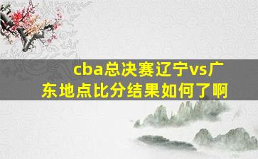 cba总决赛辽宁vs广东地点比分结果如何了啊