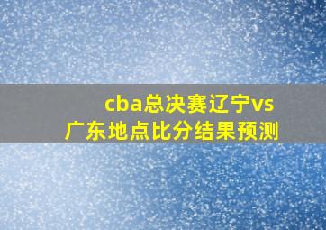 cba总决赛辽宁vs广东地点比分结果预测