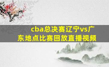 cba总决赛辽宁vs广东地点比赛回放直播视频