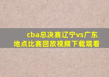 cba总决赛辽宁vs广东地点比赛回放视频下载观看