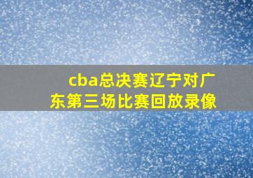 cba总决赛辽宁对广东第三场比赛回放录像