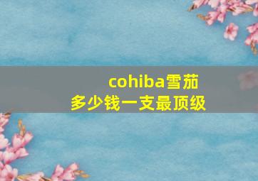 cohiba雪茄多少钱一支最顶级