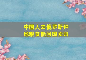 中国人去俄罗斯种地粮食能回国卖吗