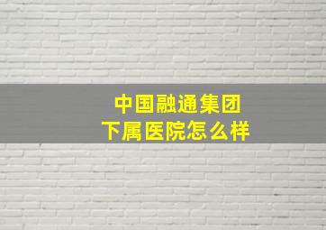 中国融通集团下属医院怎么样