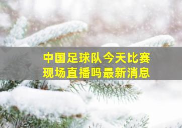 中国足球队今天比赛现场直播吗最新消息