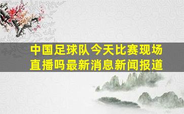 中国足球队今天比赛现场直播吗最新消息新闻报道