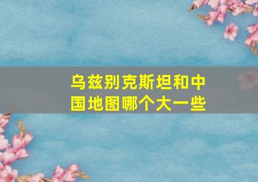 乌兹别克斯坦和中国地图哪个大一些